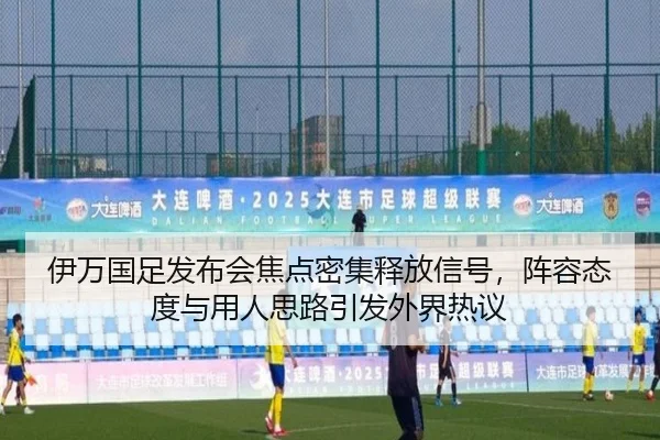 伊万国足发布会焦点密集释放信号，阵容态度与用人思路引发外界热议