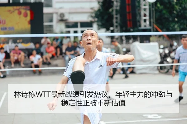 林诗栋WTT最新战绩引发热议，年轻主力的冲劲与稳定性正被重新估值